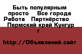 Быть популярным просто! - Все города Работа » Партнёрство   . Пермский край,Кунгур г.